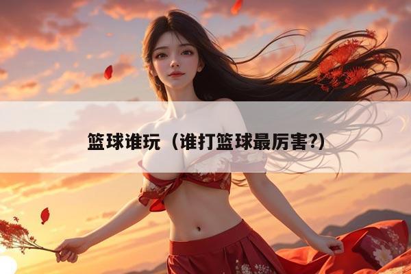 篮球谁玩（谁打篮球最厉害?）