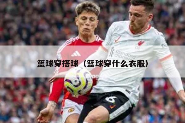 篮球穿搭球（篮球穿什么衣服）