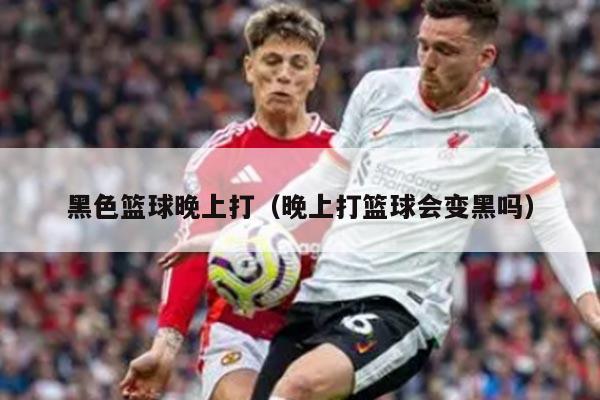 黑色篮球晚上打（晚上打篮球会变黑吗）