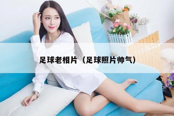 足球老相片（足球照片帅气）