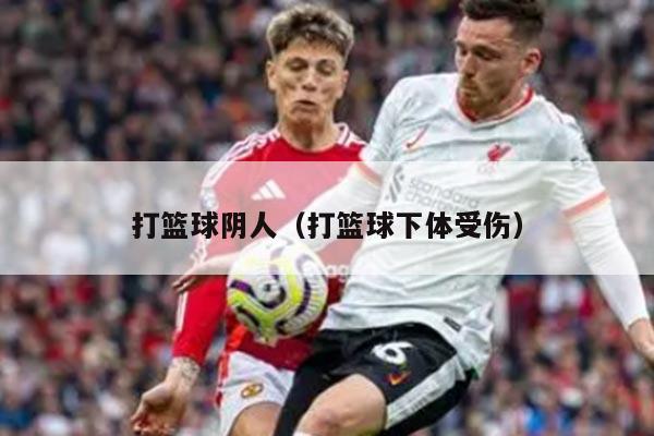 打篮球阴人（打篮球下体受伤）