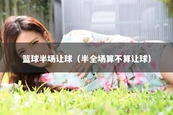 篮球半场让球(半全场算不算让球)