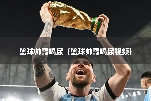 篮球帅哥喝尿（篮球帅哥喝尿视频）