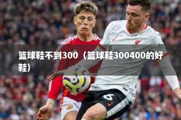 篮球鞋不到300(篮球鞋300400的好鞋)