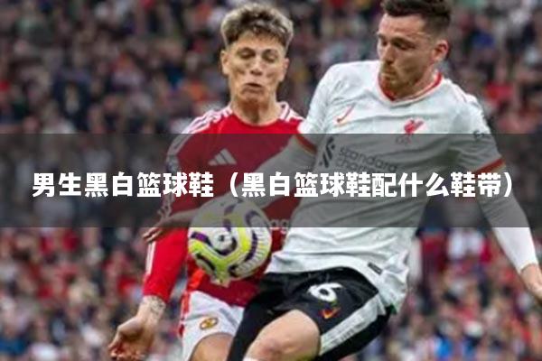 男生黑白篮球鞋（黑白篮球鞋配什么鞋带）