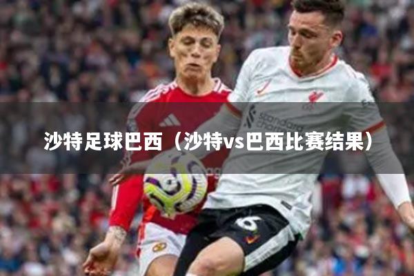 沙特足球巴西（沙特vs巴西比赛结果）