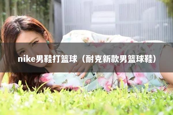 nike男鞋打篮球（耐克新款男篮球鞋）